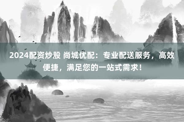 2024配资炒股 尚城优配：专业配送服务，高效便捷，满足您的一站式需求！