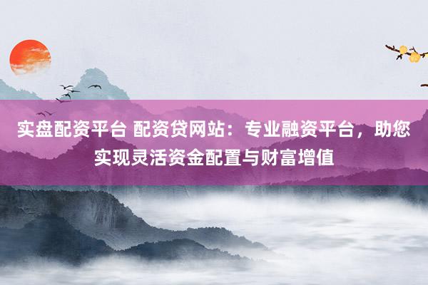实盘配资平台 配资贷网站：专业融资平台，助您实现灵活资金配置与财富增值