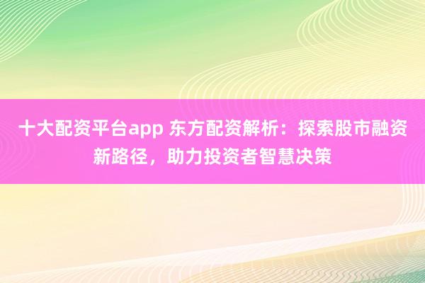 十大配资平台app 东方配资解析：探索股市融资新路径，助力投资者智慧决策