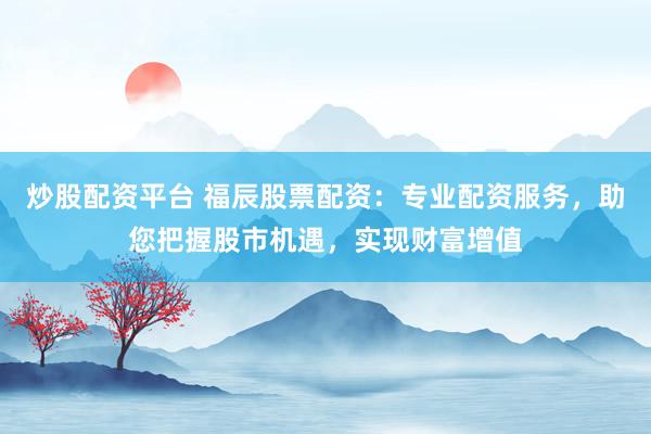 炒股配资平台 福辰股票配资：专业配资服务，助您把握股市机遇，实现财富增值