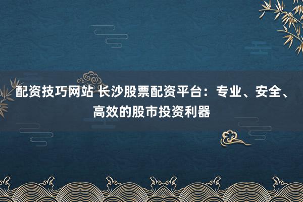 配资技巧网站 长沙股票配资平台：专业、安全、高效的股市投资利器
