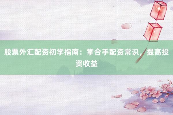 股票外汇配资初学指南：掌合手配资常识，提高投资收益