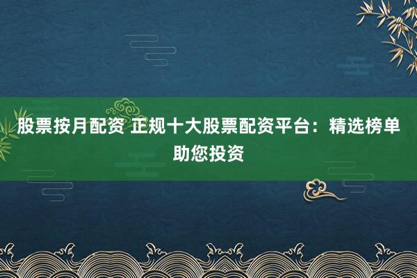 股票按月配资 正规十大股票配资平台：精选榜单助您投资