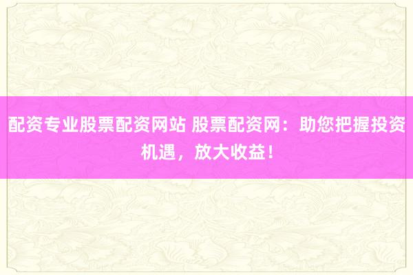 配资专业股票配资网站 股票配资网：助您把握投资机遇，放大收益！