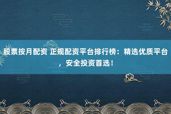 股票按月配资 正规配资平台排行榜：精选优质平台，安全投资首选！