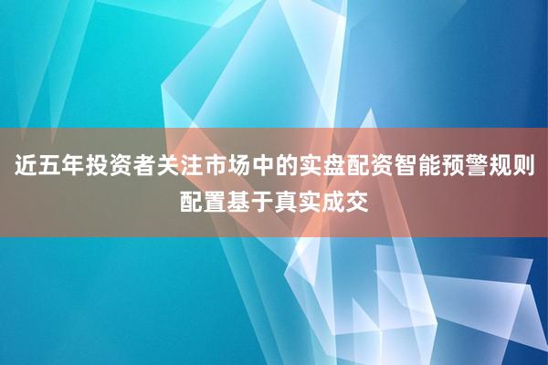近五年投资者关注市场中的实盘配资智能预警规则配置基于真实成交
