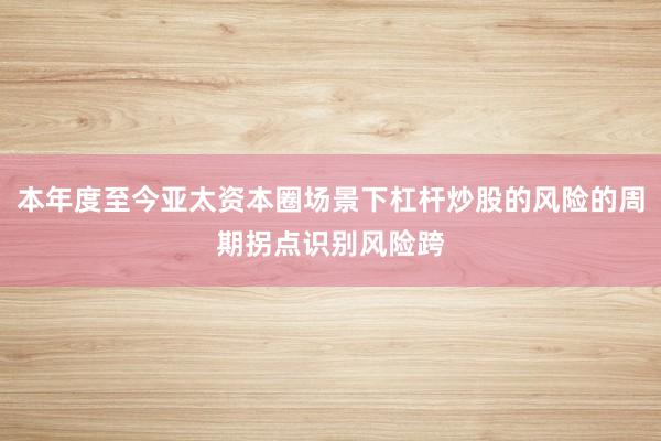 本年度至今亚太资本圈场景下杠杆炒股的风险的周期拐点识别风险跨