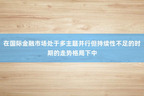 在国际金融市场处于多主题并行但持续性不足的时期的走势格局下中