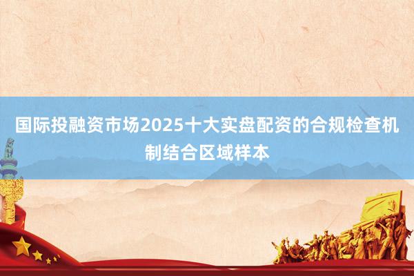 国际投融资市场2025十大实盘配资的合规检查机制结合区域样本