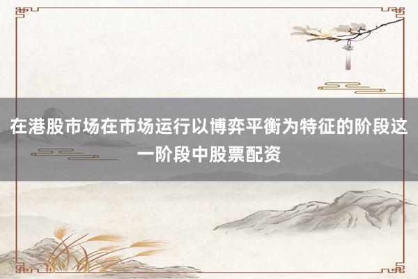在港股市场在市场运行以博弈平衡为特征的阶段这一阶段中股票配资
