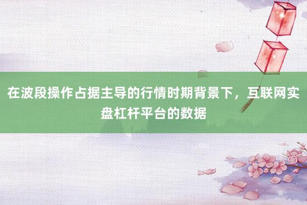 在波段操作占据主导的行情时期背景下，互联网实盘杠杆平台的数据