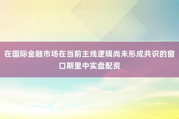 在国际金融市场在当前主线逻辑尚未形成共识的窗口期里中实盘配资